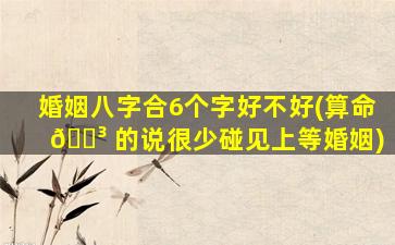 婚姻八字合6个字好不好(算命 🌳 的说很少碰见上等婚姻)